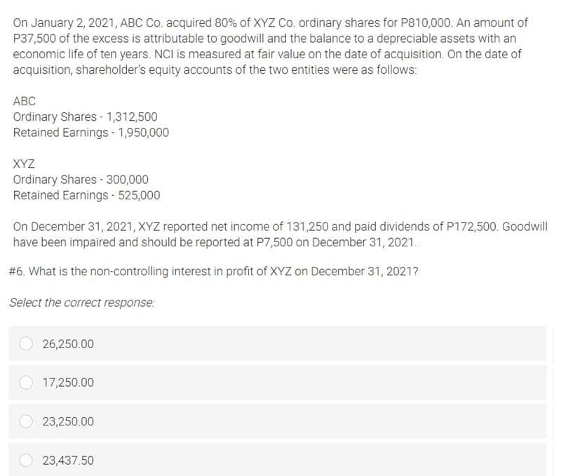 On January 2, 2021, ABC Co. acquired 80% of XYZ Co. ordinary shares for P810,000. An amount of
P37,500 of the excess is attributable to goodwill and the balance to a depreciable assets with an
economic life of ten years. NCI is measured at fair value on the date of acquisition. On the date of
acquisition, shareholder's equity accounts of the two entities were as follows:
АВС
Ordinary Shares - 1,312,500
Retained Earnings - 1,950,000
XYZ
Ordinary Shares - 300,000
Retained Earnings - 525,000
On December 31, 2021, XYZ reported net income of 131,250 and paid dividends of P172,500. Goodwill
have been impaired and should be reported at P7,500 on December 31, 2021.
#6. What is the non-controlling interest in profit of XYZ on December 31, 2021?
Select the correct response:
26,250.00
17,250.00
23,250.00
23,437.50

