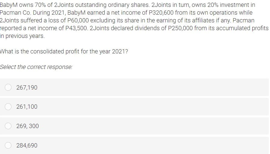 BabyM owns 70% of 2Joints outstanding ordinary shares. 2Joints in turn, owns 20% investment in
Pacman Co. During 2021, BabyM earned a net income of P320,600 from its own operations while
2Joints suffered a loss of P60,000 excluding its share in the earning of its affiliates if any. Pacman
reported a net income of P43,500. 2Joints declared dividends of P250,000 from its accumulated profits
in previous years.
What is the consolidated profit for the year 2021?
Select the correct response:
267,190
261,100
269, 300
284,690
