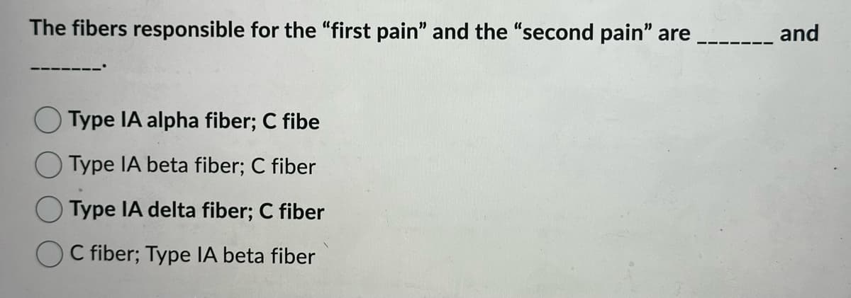 The fibers responsible for the "first pain" and the "second pain" are
Type IA alpha fiber; C fibe
Type IA beta fiber; C fiber
Type IA delta fiber; C fiber
C fiber; Type IA beta fiber
and