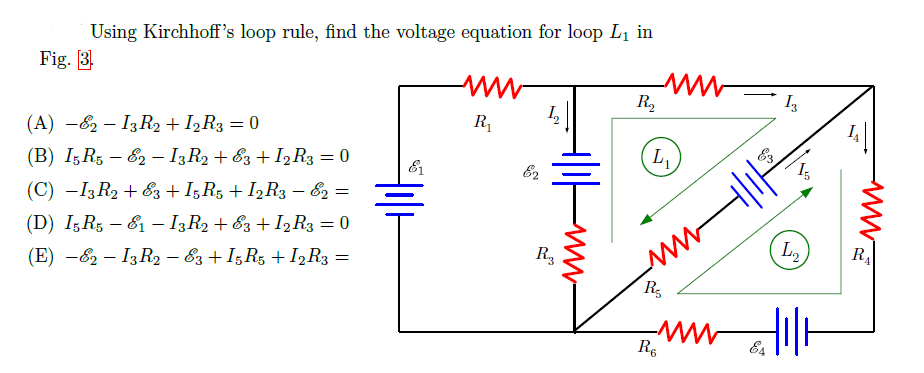 Using Kirchhoff's loop rule, find the voltage equation for loop L1 in
Fig. 3.
R2
R1
(A) -82 – I3R2 + I2R3 = 0
L
(B) I5R5 – 82 – I3R2 + &3 + I2R3 = 0
(C) -I3 R2 + Ez +I;R5 + I,R3 – &2 =
(D) I;R5 – &1 – I3R2 + &3 + I2R3 = 0
R3
L2
RA
(E) -62 – I3 R2 - 83 + I,R, + I2R3 =
R
R.
E4
