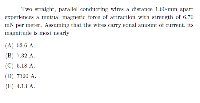 Two straight, parallel conducting wires a distance 1.60-mm apart
experiences a mutual magnetic force of attraction with strength of 6.70
mN per meter. Assuming that the wires carry equal amount of current, its
magnitude is most nearly
(А) 53.6 A.
(В) 7.32 А.
(C) 5.18 A.
(D) 7320 A.
(E) 4.13 A.
