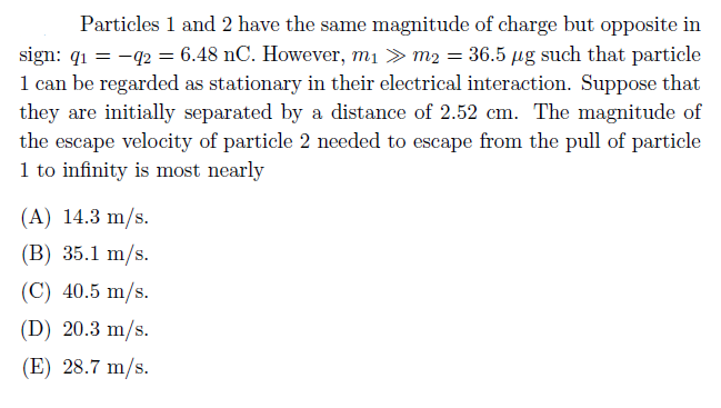 Particles 1 and 2 have the same magnitude of charge but opposite in
sign: q1 = -42 = 6.48 nC. However, m1 > m2 = 36.5 µg such that particle
1 can be regarded as stationary in their electrical interaction. Suppose that
they are initially separated by a distance of 2.52 cm. The magnitude of
the escape velocity of particle 2 needed to escape from the pull of particle
1 to infinity is most nearly
(A) 14.3 m/s.
(B) 35.1 m/s.
(C) 40.5 m/s.
(D) 20.3 m/s.
(E) 28.7 m/s.
