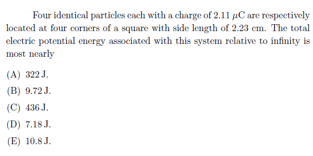 Four identical particles each with a charge of 2.11 µC are respectively
located at four corners of a square with side length of 2.23 cm. The total
electric potential energy associated with this system relative to infinity is
most nearly
(A) 322 J.
(B) 9.72 J.
(C) 436 J.
(D) 7.18 J.
(E) 10.8 J.
