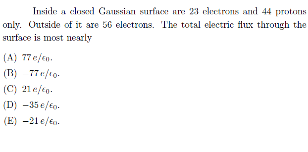 Inside a closed Gaussian surface are 23 electrons and 44 protons
only. Outside of it are 56 electrons. The total electric flux through the
surface is most nearly
(A) 77 e/€0.
(В) —77 e/€o-
(C) 21 e/€0.
(D) –35 e/€0.
(E) –21 e/€o.

