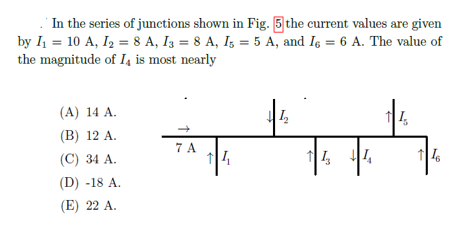 . In the series of junctions shown in Fig. 5 the current values are given
by I = 10 A, I2 = 8 A, I3 = 8 A, I; = 5 A, and Is = 6 A. The value of
the magnitude of I4 is most nearly
(A) 14 A.
(B) 12 A.
7 A
(C) 34 A.
(D) -18 A.
(E) 22 A.
