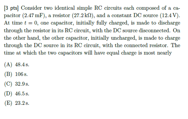 [3 pts] Consider two identical simple RC circuits each composed of a ca-
pacitor (2.47 mF), a resistor (27.2 kN), and a constant DC source (12.4 V).
At time t = 0, one capacitor, initially fully charged, is made to discharge
through the resistor in its RC circuit, with the DC source disconnected. On
the other hand, the other capacitor, initially uncharged, is made to charge
through the DC source in its RC circuit, with the connected resistor. The
time at which the two capacitors will have equal charge is most nearly
(A) 48.4 s.
(B) 106 s.
(C) 32.9 s.
(D) 46.5s.
(E) 23.2 s.
