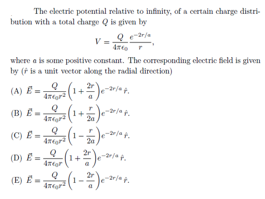 The electric potential relative to infinity, of a certain charge distri-
bution with a total charge Q is given by
Q e-2r/a
V =
4T€0
where a is some positive constant. The corresponding electric field is given
by (î is a unit vector along the radial direction)
2r
1+
a
(A) Ē =
-2r/a p.
e
4T€or2
Q
-2r/a î.
(В) Е-
1+
2a
4T€or2
(C) Ē:
-2r/a ↑.
2a
(D) Ē =.
2r
1+
a
-2r/a f.
e
2r
(E) Ё -
-2r/a f.
4T€gr2
a
