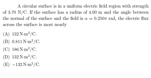 A circular surface is in a uniform electric field region with strength
of 3.70 N/C. If the surface has a radius of 4.00 m and the angle between
the normal of the surface and the field is a = 0.2507 rad, the electric flux
across the surface is most nearly
(A) 132 N-m²/C.
(B) 0.811 N-m?/C.
(C) 186 N-m²/C.
(D) 132 N-m?/C.
(E) –132 N-m²/C.
