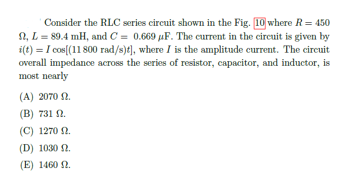 Consider the RLC series circuit shown in the Fig. 10 where R = 450
N, L = 89.4 mH, and C = 0.669 µF. The current in the circuit is given by
i(t) = I cos[(11 800 rad/s)t], where I is the amplitude current. The circuit
overall impedance across the series of resistor, capacitor, and inductor, is
most nearly
(A) 2070 N.
(B) 731 N.
(C) 1270 N.
(D) 1030 N.
(E) 1460 N.

