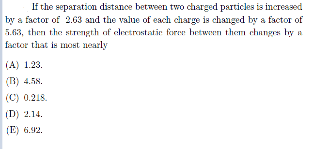 If the separation distance between two charged particles is increased
by a factor of 2.63 and the value of each charge is changed by a factor of
5.63, then the strength of electrostatic force between them changes by a
factor that is most nearly
(A) 1.23.
(В) 4.58.
| (C) 0.218.
| (D) 2.14.
(E) 6.92.

