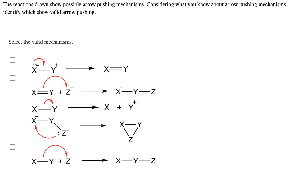 The reactions drawn show possible arrow pushing mechanisms. Considering what you know about arrow pushing mechanisms,
identify which show valid arrow pushing.
Select the valid mechanisms.
X-Y
X=Y
X=Y + Z
X-Y-Z
→
X-Y
X + Y
X-Y
X-Y
X-Y + Z'
X-Y-Z
