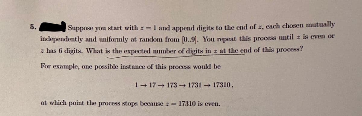 1 and append digits to the end of z, each chosen mutually
independently and uniformly at random from [0..9]. You repeat this process until z is even or
5.
Suppose you start with z =
z has 6 digits. What is the expected number of digits in z at the end of this process?
For example, one possible instance of this process would be
1 17 173 1731 17310,
at which point the process stops because z = 17310 is even.
