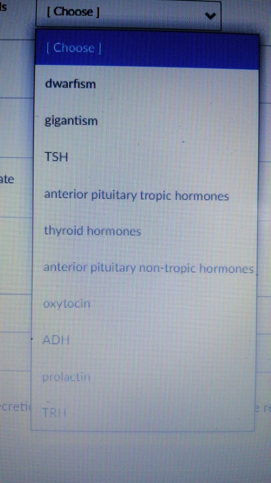 Is
[Choose ]
[Choose |
dwarfism
gigantism
TSH
ate
anterior pituitary tropic hormones
thyroid hormoncs
anterior pitulary non-tropic hormones
oxyloch
ADH
prolecti
creti
TRIT
e re
