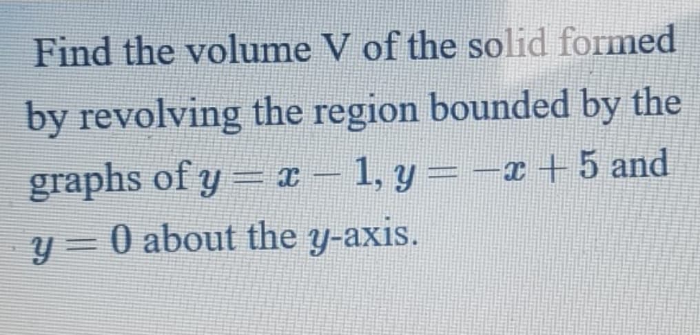 Find the volume V of the solid formed
by revolving the region bounded by the
graphs of y= T –
y = 0 about the y-axis.
1, y = -x +5 and
|
