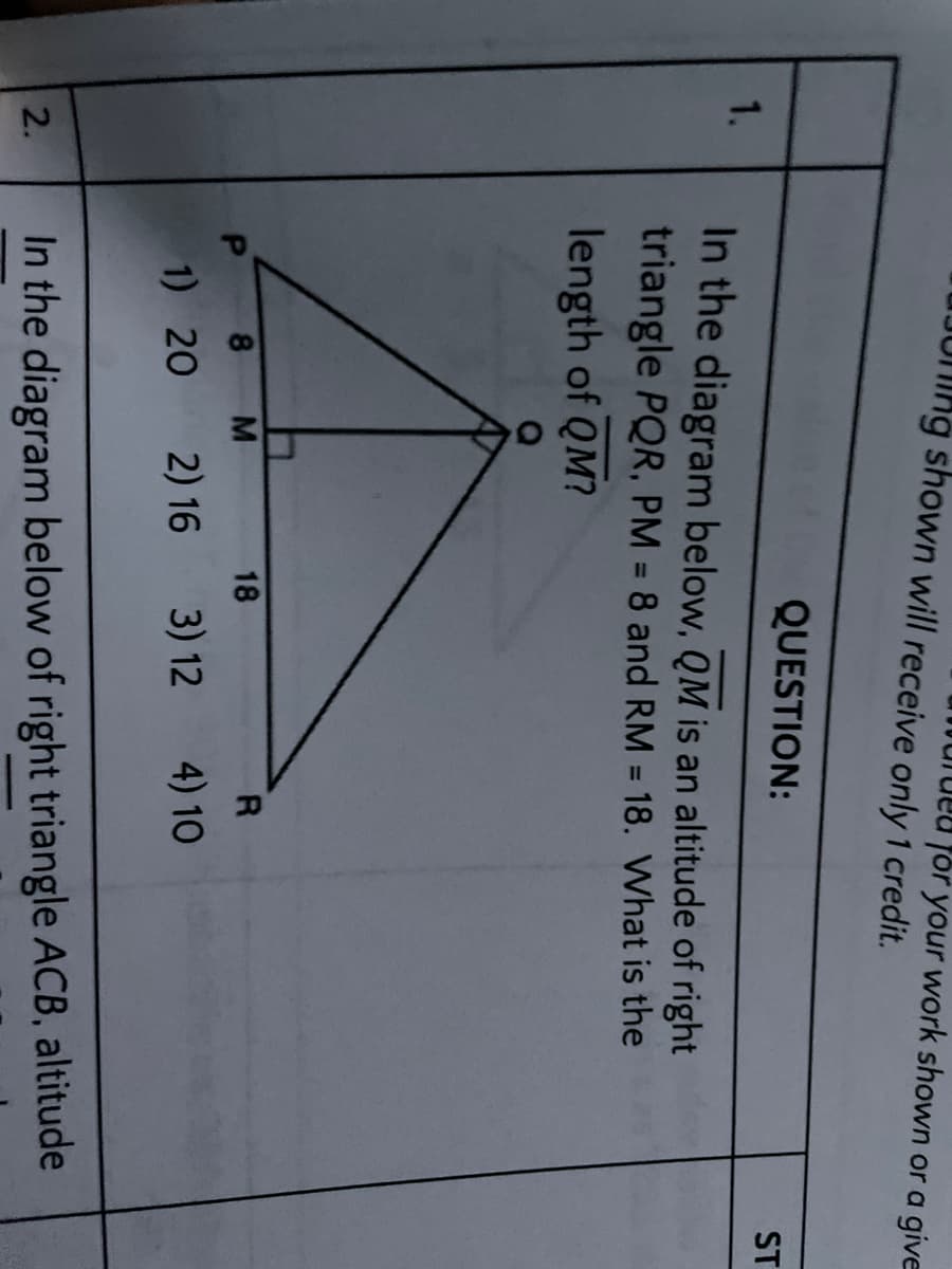 JUMNG shown will receive only 1 credit.
for your work shown or a give
QUESTION:
ST
1.
In the diagram below, QM is an altitude of right
triangle PQR, PM = 8 and RM = 18. What is the
%3D
%3D
length of QM?
8.
18
1) 20
2) 16
3) 12
4) 10
In the diagram below of right triangle ACB, altitude
2.
