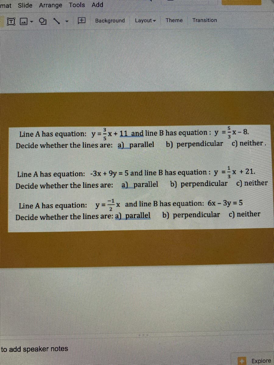 mat
Slide Arrange Tools
Add
田
Background
Layout-
Theme
Transition
Line A has equation: y =x+ 11 and line B has equation: y =x-8.
Decide whether the lines are: a) parallel
b) perpendicular c) neither.
Line A has equation: -3x + 9y = 5 and line B has equation : y =÷x +21.
a) parallel
%3D
Decide whether the lines are:
b) perpendicular c) neither
Line A has equation: y=x and line B has equation: 6x - 3y = 5
Decide whether the lines are: a) parallel
b) perpendicular c) neither
to add speaker notes
Explore
