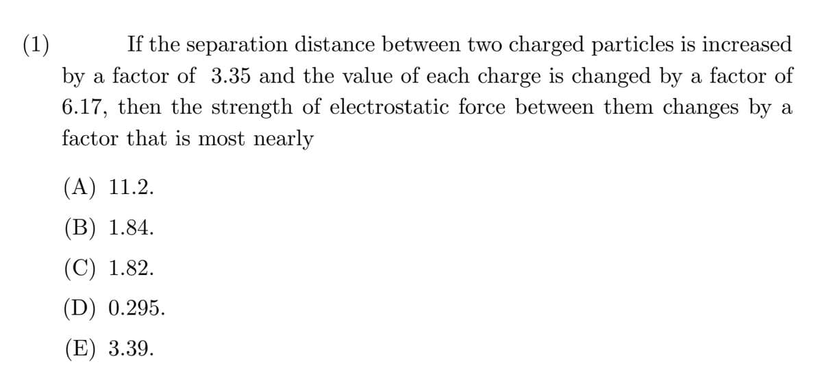 (1)
If the separation distance between two charged particles is increased
by a factor of 3.35 and the value of each charge is changed by a factor of
6.17, then the strength of electrostatic force between them changes by a
factor that is most nearly
(A) 11.2.
(В) 1.84.
(C) 1.82.
(D) 0.295.
(E) 3.39.
