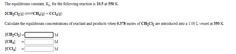 The equilibrium constant, K., for the following reaction is 10.5 at 350 K.
2CH,Ch(g)CH4(g) + CC4(g)
Calculate the equilibrium concentrations of reactant and products when 0.378 moles of CH,Ch are introduced into a 1.00 L vessel at 350 K.
[CH,Cl] = [
M
%3D
[CH4]
M
[CC!4]
M
