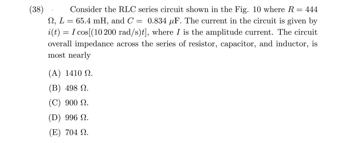 (38)
2, L = 65.4 mH, and C = 0.834 µF. The current in the circuit is given by
i(t) = I cos[(10 200 rad/s)t], where I is the amplitude current. The circuit
Consider the RLC series circuit shown in the Fig. 10 where R = 444
overall impedance across the series of resistor, capacitor, and inductor, is
most nearly
( Α) 1410 Ω.
(B) 498 N.
(C) 900 N.
(D) 996 N.
(E) 704 N.
