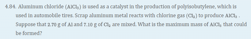 4.84. Aluminum chloride (AICI3) is used as a catalyst in the production of polyisobutylene, which is
used in automobile tires. Scrap aluminum metal reacts with chlorine gas (Cl,2) to produce AICI; .
Suppose that 2.70 g of Al and 7.10 g of Cl2 are mixed. What is the maximum mass of AlCl, that could
be formed?
