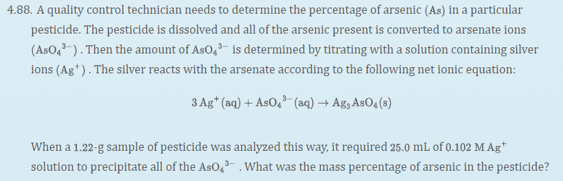 4.88. A quality control technician needs to determine the percentage of arsenic (As) in a particular
pesticide. The pesticide is dissolved and all of the arsenic present is converted to arsenate ions
(AsO4-). Then the amount of AsO,- is determined by titrating with a solution containing silver
ions (Ag*). The silver reacts with the arsenate according to the following net ionic equation:
3 Ag* (aq) + AsO, (aq) → Ag3 AsO4 (s)
When a 1.22-g sample of pesticide was analyzed this way, it required 25.0 mL of 0.102 M Ag*
solution to precipitate all of the AsO,3- . What was the mass percentage of arsenic in the pesticide?
