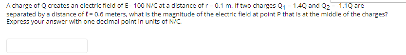 A charge of Q creates an electric field of E= 100 N/C at a distance of r= 0.1 m. If two charges Q1 = 1.4Q and Q2 = -1.1Q are
separated by a distance of { = 0.6 meters, what is the magnitude of the electric field at point P that is at the middle of the charges?
Express your answer with one decimal point in units of N/C.
