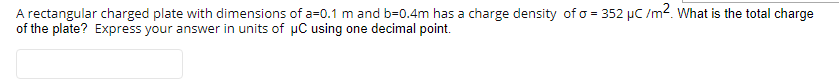 A rectangular charged plate with dimensions of a=0.1 m and b=0.4m has a charge density of o = 352 µC /m2. What is the total charge
of the plate? Express your answer in units of uC using one decimal point.
