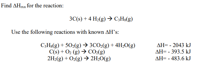 Find AHxn for the reaction:
3C(s) + 4 H2(g) → C;Hs(g)
Use the following reactions with known AH's:
C;Hs(g) + 502(g) → 3CO2(g) + 4H2O(g)
C(s) + O2 (g) → CO2(g)
2H2(g) + O2(g) → 2H2O(g)
AH= - 2043 kJ
AH= - 393.5 kJ
AH= - 483.6 kJ
