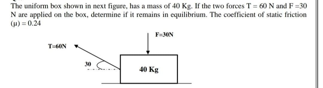 The uniform box shown in next figure, has a mass of 40 Kg. If the two forces T 60 N and F 30
N are applied on the box, determine if it remains in equilibrium. The coefficient of static friction
(u) = 0.24
F=30N
T=60N
30
40 Kg
