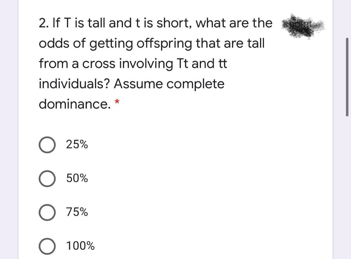 2. If T is tall and t is short, what are the
odds of getting offspring that are tall
from a cross involving Tt and tt
individuals? Assume complete
dominance.
25%
50%
O 75%
100%
