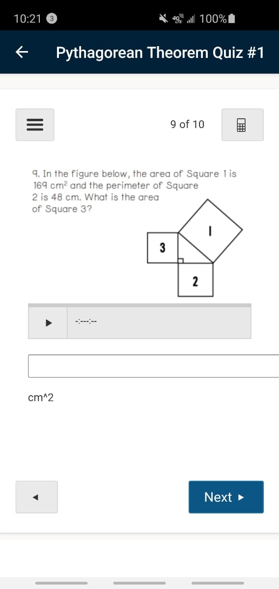 10:21 3
100%I
Pythagorean Theorem Quiz #1
9 of 10
9. In the figure below, the area of Square 1 is
169 cm? and the perimeter of Square
2 is 48 cm. What is the area
of Square 3?
3
2
-:-----
cm^2
Next
II
