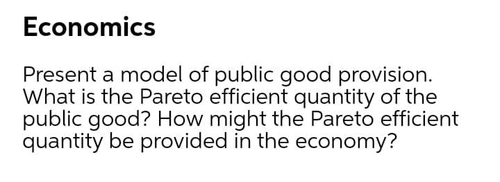 Economics
Present a model of public good provision.
What is the Pareto efficient quantity of the
public good? How might the Pareto efficient
quantity be provided in the economy?
