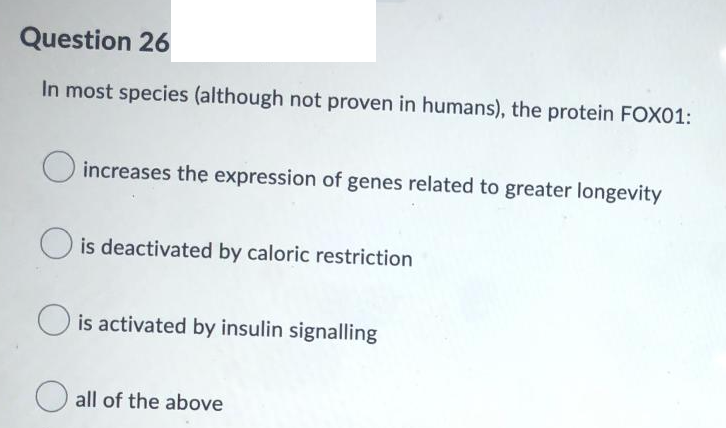 Question 26
In most species (although not proven in humans), the protein FOX01:
increases the expression of genes related to greater longevity
O is deactivated by caloric restriction
is activated by insulin signalling
O all of the above
