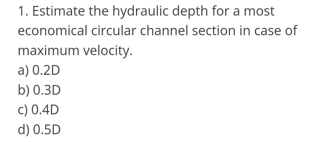 1. Estimate the hydraulic depth for a most
economical circular channel section in case of
maximum velocity.
a) 0.2D
b) 0.3D
c) 0.4D
d) 0.5D
