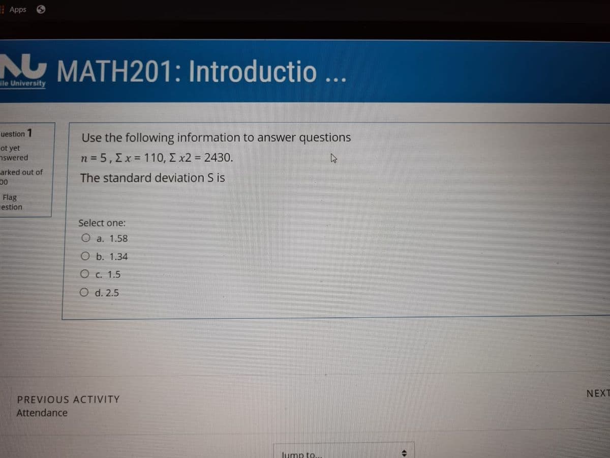 E Apps
N MATH201: Introductio ...
ile University
uestion 1
Use the following information to answer questions
ot yet
nswered
n=5, Σχ= 110, Σχ2 = 2430.
arked out of
The standard deviation S is
00
Flag
estion
Select one:
O a. 1.58
O b. 1.34
O c. 1.5
O d. 2.5
NEXT
PREVIOUS ACTIVITY
Attendance
lump to.
