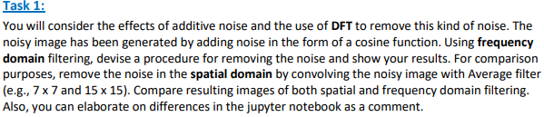Task 1:
You will consider the effects of additive noise and the use of DFT to remove this kind of noise. The
noisy image has been generated by adding noise in the form of a cosine function. Using frequency
domain filtering, devise a procedure for removing the noise and show your results. For comparison
purposes, remove the noise in the spatial domain by convolving the noisy image with Average filter
(e.g., 7 x 7 and 15 x 15). Compare resulting images of both spatial and frequency domain filtering.
Also, you can elaborate on differences in the jupyter notebook as a comment.
