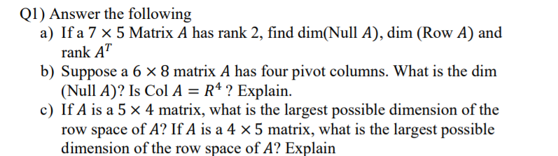 Q1) Answer the following
a) If a 7 x 5 Matrix A has rank 2, find dim(Null A), dim (Row A) and
rank AT
b) Suppose a 6 × 8 matrix A has four pivot columns. What is the dim
(Null A)? Is Col A = R* ? Explain.
c) If A is a 5 x 4 matrix, what is the largest possible dimension of the
row space of A? If A is a 4 × 5 matrix, what is the largest possible
dimension of the row space of A? Explain
