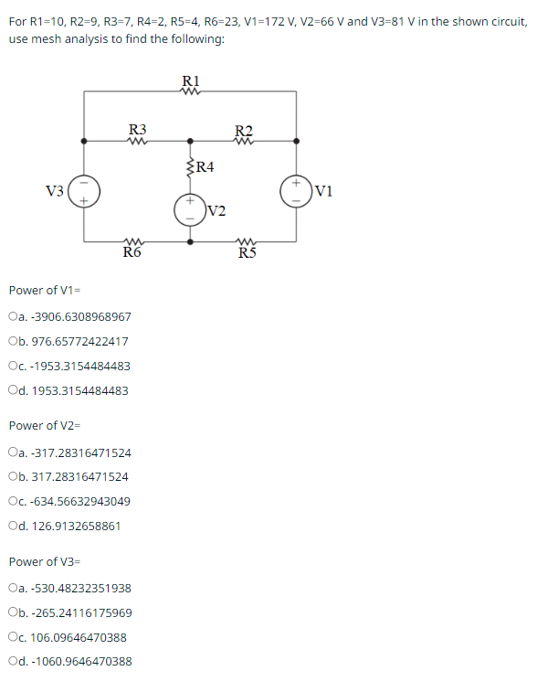 For R1=10, R2=9, R3-7, R4-2, R5-4, R6=23, V1=172 V, V2=66 V and V3-81 V in the shown circuit,
use mesh analysis to find the following:
V3
R3
w
R6
Power of V1=
Oa. -3906.6308968967
Ob. 976.65772422417
Oc. -1953.3154484483
Od. 1953.3154484483
Power of V3=
Power of V2=
Oa.-317.28316471524
Ob. 317.28316471524
Oc. -634.56632943049
Od. 126.9132658861
Oa. -530.48232351938
Ob.-265.24116175969
Oc. 106.09646470388
Od. -1060.9646470388
R1
in
R4
V2
R2
R5
V1