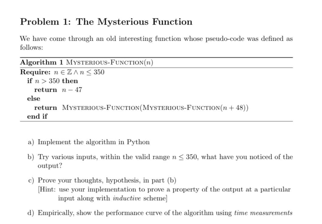 Problem 1: The Mysterious Function
We have come through an old interesting function whose pseudo-code was defined as
follows:
Algorithm 1 MYSTERIOUS-FUNCTION(n)
Require: n E ZAn< 350
if n > 350 then
return n- 47
else
return MYSTERIOUS-FUNCTION(MYSTERIOUS-FUNCTION(n + 48))
end if
a) Implement the algorithm in Python
b) Try various inputs, within the valid rangen< 350, what have you noticed of the
output?
c) Prove your thoughts, hypothesis, in part (b)
[Hint: use your implementation to prove a property of the output at a particular
input along with inductive scheme]
d) Empirically, show the performance curve of the algorithm using time measurements

