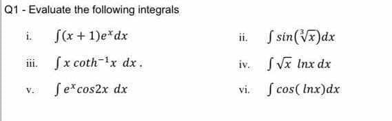 Q1 - Evaluate the following integrals
S(x + 1)e*dx
ii. S sin(Vx)dx
i.
iii. fx coth-1x dx.
SVx Inx dx
iv.
Se*cos2x dx
S cos( Inx)dx
V.
vi.
