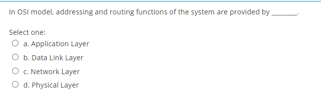 In OSI model, addressing and routing functions of the system are provided by
Select one:
O a. Application Layer
O b. Data Link Layer
c. Network Layer
O d. Physical Layer