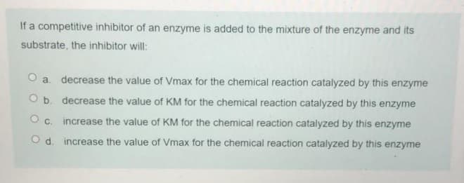 If a competitive inhibitor of an enzyme is added to the mixture of the enzyme and its
substrate, the inhibitor will:
O a. decrease the value of Vmax for the chemical reaction catalyzed by this enzyme
O b. decrease the value of KM for the chemical reaction catalyzed by this enzyme
O c. increase the value of KM for the chemical reaction catalyzed by this enzyme
O d. increase the value of Vmax for the chemical reaction catalyzed by this enzyme
