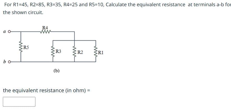 For R1=45, R2=85, R3=35, R4=25 and R5=10, Calculate the equivalent resistance at terminals a-b for
the shown circuit.
a o
bo
www
2
R5
R4
www
www
R3
(b)
www
R2
the equivalent resistance (in ohm) =
www
R1