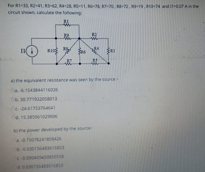 For R1-33, R2-41, R3-62, R4-28, R5-11, R6-78, R7-70, R8-72, R9-19, R10-74 and 11-0.07 A in the
circuit shown, calculate the following:
11
R10
R1
www
RO
R&
R7
R6
R2
www
R5
b) the power developed by the source
a. -0.15078241808426
b: -0.030156483616853
c. -0.090469450850558
d. 0.030156483616853
R3
a) the equivalent resistance was seen by the source=
Oa. -6.1543844116026
Ob. 30.771922058013
Oc.-24.61753764641
Od. 15.385961029006