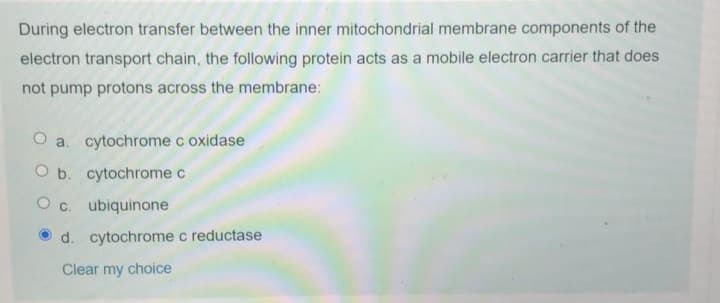 During electron transfer between the inner mitochondrial membrane components of the
electron transport chain, the following protein acts as a mobile electron carrier that does
not pump protons across the membrane:
O a. cytochrome c oxidase
O b. cytochrome c
O c. ubiquinone
d. cytochrome c reductase
Clear my choice
