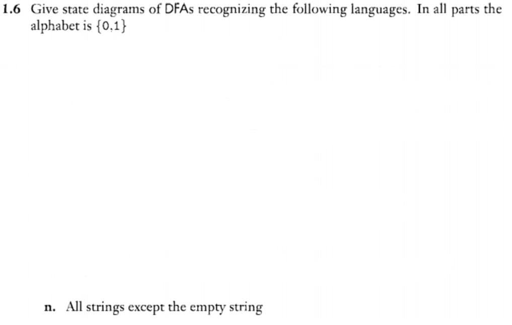 1.6 Give state diagrams of DFAS recognizing the following languages. In all parts the
alphabet is {0,1}
n. All strings except the empty string
