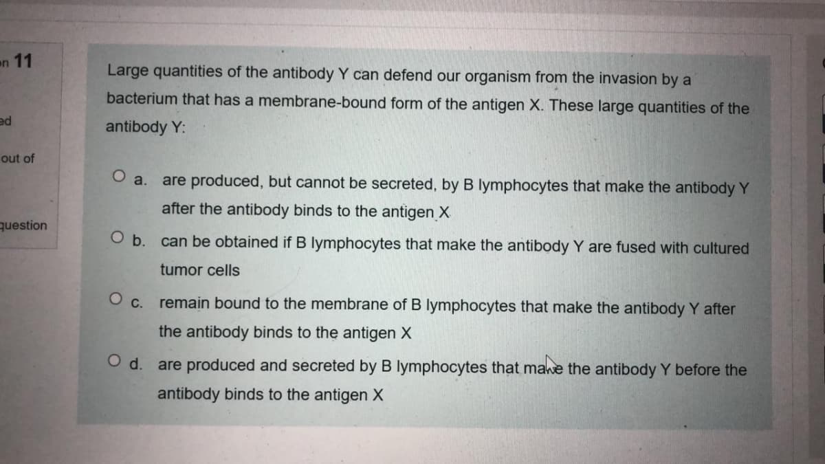 n 11
Large quantities of the antibody Y can defend our organism from the invasion by a
bacterium that has a membrane-bound form of the antigen X. These large quantities of the
ed
antibody Y:
out of
O a.
are produced, but cannot be secreted, by B lymphocytes that make the antibody Y
after the antibody binds to the antigen X
question
O b. can be obtained if B lymphocytes that make the antibody Y are fused with cultured
tumor cells
O c. remain bound to the membrane of B lymphocytes that make the antibody Y after
the antibody binds to the antigen X
Od.
are produced and secreted by B lymphocytes that mawe the antibody Y before the
antibody binds to the antigen X
