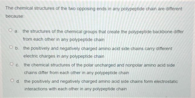 The chemical structures of the two opposing ends in any polypeptide chain are different
because:
O a. the structures of the chemical groups that create the polypeptide backbone differ
from each other in any polypeptide chain
O b. the positively and negatively charged amino acid side chains carry different
electric charges in any polypeptide chain
O c. the chemical structures of the polar uncharged and nonpolar amino acid side
chains differ from each other in any polypeptide chain
O d. the positively and negatively charged amino acid side chains form electrostatic
interactions with each other in any polypeptide chain
