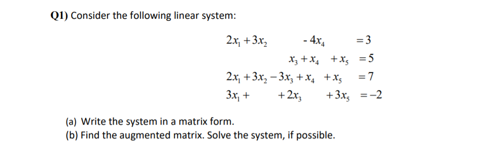 Q1) Consider the following linear system:
2x +3х,
- 4x4
= 3
X3 + x4 +x, =5
2х, +3х, — 3х, +x, +x,
= 7
Зх, +
+2x3
+ 3х, %3D-2
(a) Write the system in a matrix form.
(b) Find the augmented matrix. Solve the system, if possible.
