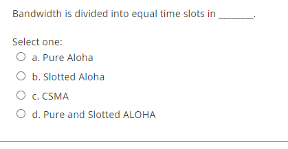 Bandwidth is divided into equal time slots in
Select one:
O a. Pure Aloha
O b. Slotted Aloha
O C. CSMA
O d. Pure and Slotted ALOHA